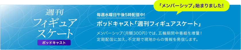 週刊フィギュアスケート ポッドキャスト 毎週水曜日午後5時配信中！ 「メンバーシップ」始まりました！ ポッドキャスト「週刊フィギュアスケート」 メンバーシップ（月額300円）では、五輪期間中番組を増量！定期配信に加え、不定期で現地からの情報を発信します。